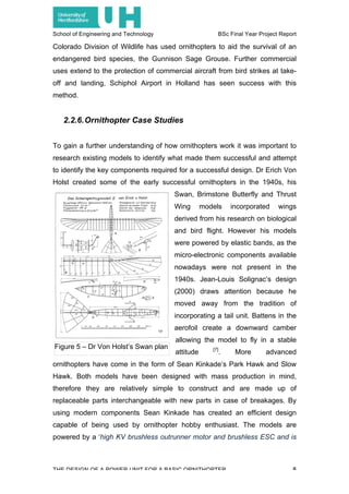 School of Engineering and Technology BSc Final Year Project Report
THE DESIGN OF A POWER UNIT FOR A BASIC ORNITHOPTER 8
Colorado Division of Wildlife has used ornithopters to aid the survival of an
endangered bird species, the Gunnison Sage Grouse. Further commercial
uses extend to the protection of commercial aircraft from bird strikes at take-
off and landing, Schiphol Airport in Holland has seen success with this
method.
2.2.6.Ornithopter Case Studies
To gain a further understanding of how ornithopters work it was important to
research existing models to identify what made them successful and attempt
to identify the key components required for a successful design. Dr Erich Von
Holst created some of the early successful ornithopters in the 1940s, his
Swan, Brimstone Butterfly and Thrust
Wing models incorporated wings
derived from his research on biological
and bird flight. However his models
were powered by elastic bands, as the
micro-electronic components available
nowadays were not present in the
1940s. Jean-Louis Solignac’s design
(2000) draws attention because he
moved away from the tradition of
incorporating a tail unit. Battens in the
aerofoil create a downward camber
allowing the model to fly in a stable
attitude [7]
. More advanced
ornithopters have come in the form of Sean Kinkade’s Park Hawk and Slow
Hawk. Both models have been designed with mass production in mind,
therefore they are relatively simple to construct and are made up of
replaceable parts interchangeable with new parts in case of breakages. By
using modern components Sean Kinkade has created an efficient design
capable of being used by ornithopter hobby enthusiast. The models are
powered by a ‘high KV brushless outrunner motor and brushless ESC and is
Figure 5 – Dr Von Holst’s Swan plan
 