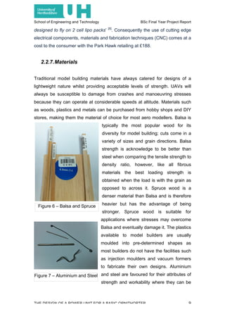School of Engineering and Technology BSc Final Year Project Report
THE DESIGN OF A POWER UNIT FOR A BASIC ORNITHOPTER 9
designed to fly on 2 cell lipo packs’ [8]
. Consequently the use of cutting edge
electrical components, materials and fabrication techniques (CNC) comes at a
cost to the consumer with the Park Hawk retailing at £188.
2.2.7.Materials
Traditional model building materials have always catered for designs of a
lightweight nature whilst providing acceptable levels of strength. UAVs will
always be susceptible to damage from crashes and manoeuvring stresses
because they can operate at considerable speeds at altitude. Materials such
as woods, plastics and metals can be purchased from hobby shops and DIY
stores, making them the material of choice for most aero modellers. Balsa is
typically the most popular wood for its
diversity for model building; cuts come in a
variety of sizes and grain directions. Balsa
strength is acknowledge to be better than
steel when comparing the tensile strength to
density ratio, however, like all fibrous
materials the best loading strength is
obtained when the load is with the grain as
opposed to across it. Spruce wood is a
denser material than Balsa and is therefore
heavier but has the advantage of being
stronger. Spruce wood is suitable for
applications where stresses may overcome
Balsa and eventually damage it. The plastics
available to model builders are usually
moulded into pre-determined shapes as
most builders do not have the facilities such
as injection moulders and vacuum formers
to fabricate their own designs. Aluminium
and steel are favoured for their attributes of
strength and workability where they can be
Figure 6 – Balsa and Spruce
Figure 7 – Aluminium and Steel
 
