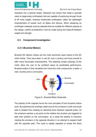 School of Engineering and Technology BSc Final Year Project Report
THE DESIGN OF A POWER UNIT FOR A BASIC ORNITHOPTER 10
reworked into a desired shape. Research has shown that metal is typically
used on large-scale ornithopters that are capable of producing enough thrust
to lift more weight, whereas small-scale ornithopters utilise the lightweight
characteristics of woods such as Balsa and Spruce. When designing an
ornithopter materials must be selected that are suitable for different aspects of
the design, careful consideration must be made during the trade-off between
weight and strength.
2.3. Component Investigation
2.3.1.Brushed Motors
Brushed DC electric motors are the most commonly used variant of the DC
motor family. They have been in use for over a century and have proved to
offer many favourable characteristics. The relatively simple workings of this
motor allow the user to be confident about its predictable performance.
Brushed motors in their simplistic form have four main components: a stator, a
rotor, brushes and a commutator.
The polarity of the magnets forms the core principles of how brushed motors
work. By polarising the windings coiled around the armature a north and south
pole is created thus creating an attracting force between opposite poles. As
the armature reaches a set point on the rotation the brushes are triggered to
alter their position on the commutator, as a result the polarity is reversed,
rotating the armature in the opposite direction in an attempt to reassert itself
with the opposite pole. This cycle is rapidly repeated to create the direct
Figure 8 – Brushed Motor Schematic
 