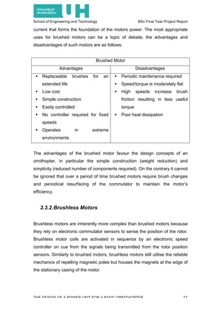 School of Engineering and Technology BSc Final Year Project Report
THE DESIGN OF A POWER UNIT FOR A BASIC ORNITHOPTER 11
current that forms the foundation of the motors power. The most appropriate
uses for brushed motors can be a topic of debate; the advantages and
disadvantages of such motors are as follows:
Brushed Motor
Advantages Disadvantages
! Replaceable brushes for an
extended life
! Low cost
! Simple construction
! Easily controlled
! No controller required for fixed
speeds
! Operates in extreme
environments
! Periodic maintenance required
! Speed/torque is moderately flat
! High speeds increase brush
friction resulting in less useful
torque
! Poor heat dissipation
The advantages of the brushed motor favour the design concepts of an
ornithopter, in particular the simple construction (weight reduction) and
simplicity (reduced number of components required). On the contrary it cannot
be ignored that over a period of time brushed motors require brush changes
and periodical resurfacing of the commutator to maintain the motor’s
efficiency.
2.3.2.Brushless Motors
Brushless motors are inherently more complex than brushed motors because
they rely on electronic commutator sensors to sense the position of the rotor.
Brushless motor coils are activated in sequence by an electronic speed
controller on cue from the signals being transmitted from the rotor position
sensors. Similarly to brushed motors, brushless motors still utilise the reliable
mechanics of repelling magnetic poles but houses the magnets at the edge of
the stationary casing of the motor.
 