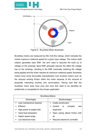 School of Engineering and Technology BSc Final Year Project Report
THE DESIGN OF A POWER UNIT FOR A BASIC ORNITHOPTER 12
Brushless motors are measured by Kilo Volt (Kv) ratings, which indicates the
motors maximum rotational speed for a given input voltage. The motors shaft
rotation generates back EMF, the term used to describe the build up of
voltage on the windings. Back EMF gradually reduces the effect the voltage
has on the windings, resulting in the EMF eventually matching the voltage
being applied and the motor reaches its maximum rotational speed. Brushless
motors have some favourable characteristics over brushed motors such as
the reduced winding friction within the motor because of the removal of
physically interacting brushes and commutators. Having said that the
brushless motor does have pros and cons that need to be identified as
problematic or acceptable for the chosen application:
Brushless Motors
Advantages Disadvantages
! Less maintenance required
! Efficient
! High power to weight ratio
! Good heat dissipation
! Higher speed range
! Low electrical noise
! Costly construction
! Control is complex and
expensive
! Open casing allows friction with
air
! Requires electronic controller
Figure 9 – Brushless Motor Schematic
 