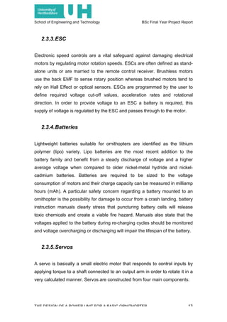 School of Engineering and Technology BSc Final Year Project Report
THE DESIGN OF A POWER UNIT FOR A BASIC ORNITHOPTER 13
2.3.3.ESC
Electronic speed controls are a vital safeguard against damaging electrical
motors by regulating motor rotation speeds. ESCs are often defined as stand-
alone units or are married to the remote control receiver. Brushless motors
use the back EMF to sense rotary position whereas brushed motors tend to
rely on Hall Effect or optical sensors. ESCs are programmed by the user to
define required voltage cut-off values, acceleration rates and rotational
direction. In order to provide voltage to an ESC a battery is required, this
supply of voltage is regulated by the ESC and passes through to the motor.
2.3.4.Batteries
Lightweight batteries suitable for ornithopters are identified as the lithium
polymer (lipo) variety. Lipo batteries are the most recent addition to the
battery family and benefit from a steady discharge of voltage and a higher
average voltage when compared to older nickel-metal hydride and nickel-
cadmium batteries. Batteries are required to be sized to the voltage
consumption of motors and their charge capacity can be measured in milliamp
hours (mAh). A particular safety concern regarding a battery mounted to an
ornithopter is the possibility for damage to occur from a crash landing, battery
instruction manuals clearly stress that puncturing battery cells will release
toxic chemicals and create a viable fire hazard. Manuals also state that the
voltages applied to the battery during re-charging cycles should be monitored
and voltage overcharging or discharging will impair the lifespan of the battery.
2.3.5.Servos
A servo is basically a small electric motor that responds to control inputs by
applying torque to a shaft connected to an output arm in order to rotate it in a
very calculated manner. Servos are constructed from four main components:
 