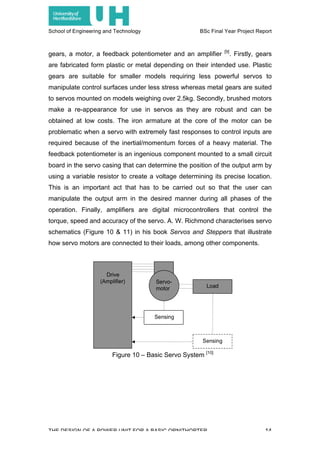 School of Engineering and Technology BSc Final Year Project Report
THE DESIGN OF A POWER UNIT FOR A BASIC ORNITHOPTER 14
gears, a motor, a feedback potentiometer and an amplifier [9]
. Firstly, gears
are fabricated form plastic or metal depending on their intended use. Plastic
gears are suitable for smaller models requiring less powerful servos to
manipulate control surfaces under less stress whereas metal gears are suited
to servos mounted on models weighing over 2.5kg. Secondly, brushed motors
make a re-appearance for use in servos as they are robust and can be
obtained at low costs. The iron armature at the core of the motor can be
problematic when a servo with extremely fast responses to control inputs are
required because of the inertial/momentum forces of a heavy material. The
feedback potentiometer is an ingenious component mounted to a small circuit
board in the servo casing that can determine the position of the output arm by
using a variable resistor to create a voltage determining its precise location.
This is an important act that has to be carried out so that the user can
manipulate the output arm in the desired manner during all phases of the
operation. Finally, amplifiers are digital microcontrollers that control the
torque, speed and accuracy of the servo. A. W. Richmond characterises servo
schematics (Figure 10 & 11) in his book Servos and Steppers that illustrate
how servo motors are connected to their loads, among other components.
Figure 10 – Basic Servo System [10]
 