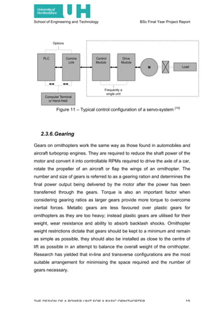 School of Engineering and Technology BSc Final Year Project Report
THE DESIGN OF A POWER UNIT FOR A BASIC ORNITHOPTER 15
2.3.6.Gearing
Gears on ornithopters work the same way as those found in automobiles and
aircraft turboprop engines. They are required to reduce the shaft power of the
motor and convert it into controllable RPMs required to drive the axle of a car,
rotate the propeller of an aircraft or flap the wings of an ornithopter. The
number and size of gears is referred to as a gearing ration and determines the
final power output being delivered by the motor after the power has been
transferred through the gears. Torque is also an important factor when
considering gearing ratios as larger gears provide more torque to overcome
inertial forces. Metallic gears are less favoured over plastic gears for
ornithopters as they are too heavy; instead plastic gears are utilised for their
weight, wear resistance and ability to absorb backlash shocks. Ornithopter
weight restrictions dictate that gears should be kept to a minimum and remain
as simple as possible, they should also be installed as close to the centre of
lift as possible in an attempt to balance the overall weight of the ornithopter.
Research has yielded that in-line and transverse configurations are the most
suitable arrangement for minimising the space required and the number of
gears necessary.
Figure 11 – Typical control configuration of a servo-system [10]
 