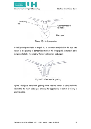 School of Engineering and Technology BSc Final Year Project Report
THE DESIGN OF A POWER UNIT FOR A BASIC ORNITHOPTER 16
Connecting
rod
Figure 13 – Transverse gearing
In-line gearing illustrated in Figure 12 is the more simplistic of the two. The
weight of the gearing is concentrated under the wing spars and allows other
components to be mounted further down the main body spar.
Figure 13 depicts transverse gearing which has the benefit of being mounted
parallel to the main body spar allowing for opportunity to select a variety of
gearing ratios.
Figure 12 – In-line gearing
Gear connected
to motor
Main gear
 
