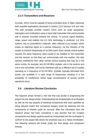 School of Engineering and Technology BSc Final Year Project Report
THE DESIGN OF A POWER UNIT FOR A BASIC ORNITHOPTER 17
2.3.7.Transmitters and Receivers
Crucially, UAVs must be capable of being controlled when in flight; otherwise
their possible applications discussed in section 2.2.5 become null and void.
The pilot remotely controls modern UAVs such as scale aeroplanes,
helicopters and ornithopters using a hand held transmitter that communicates
with a receiver mounted onboard the vehicle. To ensure signal reliability,
range, power and stability the 2.4 GHz technology is preferred. 2.4 GHz
systems rely on piezoelectric materials, often referred to as crystals, which
create an electrical signal at a precise frequency, via the vibration of the
crystal, to transmit frequencies on an MHz band. Each remote control system
requires the same frequency rated crystal to be installed on the transmitter
and the receiver so that they can communicate with one another; this also
restricts interference from other remote control systems that may be in the
same vicinity, for example, two 35.100 MHz crystals, one in the receiver and
one in the transmitter, will not be interfered with by a different set of crystals
operating on a frequency of 35.150 MHz. Crystals, typically fabricated from
quartz, are available in a wide range of frequencies resulting in a low
probability of interference where large concentrations of remote control
operations occur.
2.4. Literature Review Conclusion
The research phase formed a vital role that was pivotal in progressing the
project into the design phase. Understanding the fundamentals of ornithopters
as well as the key aspects of electrical components that were specified as
being relevant meant that conceptual designs could be sketched and the
components of interest could be sourced. After the information from the
research phase had been considered it was decided that the simplest
components and design aspects would be incorporated into the ornithopter to
conform to the project title where the emphasis was on a ‘Basic Ornithopter’.
The following sections will further justify the final design and component
choices.
 