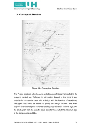 School of Engineering and Technology BSc Final Year Project Report
THE DESIGN OF A POWER UNIT FOR A BASIC ORNITHOPTER 18
3. Conceptual Sketches
The Project Logbook often became a sketchbook of ideas that related to the
research carried out. Referring to information logged in the book it was
possible to incorporate ideas into a design with the intention of developing
prototypes that could be tested to justify the design choices. The main
purpose of the conceptual sketches was to gauge the most suitable layout for
the ornithopter; from the layout it could be determined what the maximum size
of the components could be.
Figure 14 – Conceptual Sketches
 