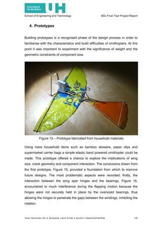 School of Engineering and Technology BSc Final Year Project Report
THE DESIGN OF A POWER UNIT FOR A BASIC ORNITHOPTER 19
4. Prototypes
Building prototypes is a recognised phase of the design process in order to
familiarise with the characteristics and build difficulties of ornithopters. At this
point it was important to experiment with the significance of weight and the
geometric constraints of component size.
Using mere household items such as bamboo skewers, paper clips and
supermarket carrier bags a simple elastic band powered ornithopter could be
made. This prototype offered a chance to explore the implications of wing
size, crank geometry and component interaction. The conclusions drawn from
the first prototype, Figure 15, provided a foundation from which to improve
future designs. The most problematic aspects were recorded; firstly, the
interaction between the wing spar hinges and the bearings, Figure 16,
encountered to much interference during the flapping motion because the
hinges were not securely held in place by the oversized bearings, thus
allowing the hinges to penetrate the gaps between the windings, inhibiting the
rotation.
Figure 15 – Prototype fabricated from household materials
 
