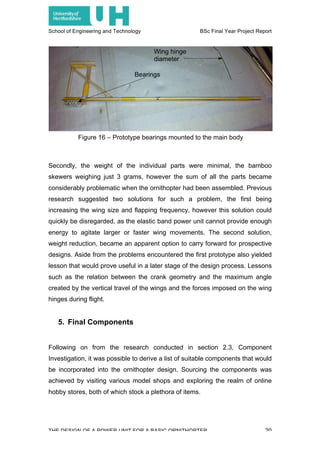 School of Engineering and Technology BSc Final Year Project Report
THE DESIGN OF A POWER UNIT FOR A BASIC ORNITHOPTER 20
Secondly, the weight of the individual parts were minimal, the bamboo
skewers weighing just 3 grams, however the sum of all the parts became
considerably problematic when the ornithopter had been assembled. Previous
research suggested two solutions for such a problem, the first being
increasing the wing size and flapping frequency, however this solution could
quickly be disregarded, as the elastic band power unit cannot provide enough
energy to agitate larger or faster wing movements. The second solution,
weight reduction, became an apparent option to carry forward for prospective
designs. Aside from the problems encountered the first prototype also yielded
lesson that would prove useful in a later stage of the design process. Lessons
such as the relation between the crank geometry and the maximum angle
created by the vertical travel of the wings and the forces imposed on the wing
hinges during flight.
5. Final Components
Following on from the research conducted in section 2.3, Component
Investigation, it was possible to derive a list of suitable components that would
be incorporated into the ornithopter design. Sourcing the components was
achieved by visiting various model shops and exploring the realm of online
hobby stores, both of which stock a plethora of items.
Figure 16 – Prototype bearings mounted to the main body
Bearings
Wing hinge
diameter
 