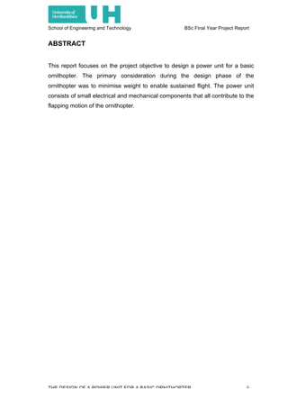 School of Engineering and Technology BSc Final Year Project Report
THE DESIGN OF A POWER UNIT FOR A BASIC ORNITHOPTER ii
ABSTRACT
This report focuses on the project objective to design a power unit for a basic
ornithopter. The primary consideration during the design phase of the
ornithopter was to minimise weight to enable sustained flight. The power unit
consists of small electrical and mechanical components that all contribute to the
flapping motion of the ornithopter.
 