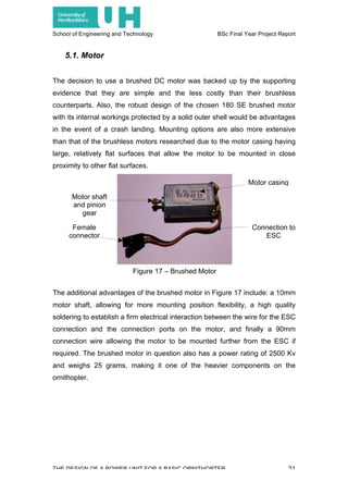 School of Engineering and Technology BSc Final Year Project Report
THE DESIGN OF A POWER UNIT FOR A BASIC ORNITHOPTER 21
5.1. Motor
The decision to use a brushed DC motor was backed up by the supporting
evidence that they are simple and the less costly than their brushless
counterparts. Also, the robust design of the chosen 180 SE brushed motor
with its internal workings protected by a solid outer shell would be advantages
in the event of a crash landing. Mounting options are also more extensive
than that of the brushless motors researched due to the motor casing having
large, relatively flat surfaces that allow the motor to be mounted in close
proximity to other flat surfaces.
The additional advantages of the brushed motor in Figure 17 include: a 10mm
motor shaft, allowing for more mounting position flexibility, a high quality
soldering to establish a firm electrical interaction between the wire for the ESC
connection and the connection ports on the motor, and finally a 90mm
connection wire allowing the motor to be mounted further from the ESC if
required. The brushed motor in question also has a power rating of 2500 Kv
and weighs 25 grams, making it one of the heavier components on the
ornithopter.
Motor shaft
and pinion
gear
Motor casing
Connection to
ESC
Female
connector
Figure 17 – Brushed Motor
 