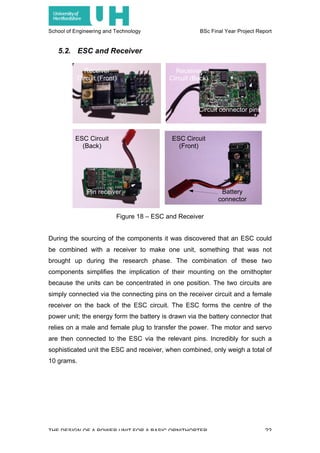 School of Engineering and Technology BSc Final Year Project Report
THE DESIGN OF A POWER UNIT FOR A BASIC ORNITHOPTER 22
5.2. ESC and Receiver
During the sourcing of the components it was discovered that an ESC could
be combined with a receiver to make one unit, something that was not
brought up during the research phase. The combination of these two
components simplifies the implication of their mounting on the ornithopter
because the units can be concentrated in one position. The two circuits are
simply connected via the connecting pins on the receiver circuit and a female
receiver on the back of the ESC circuit. The ESC forms the centre of the
power unit; the energy form the battery is drawn via the battery connector that
relies on a male and female plug to transfer the power. The motor and servo
are then connected to the ESC via the relevant pins. Incredibly for such a
sophisticated unit the ESC and receiver, when combined, only weigh a total of
10 grams.
ESC Circuit
(Front)
ESC Circuit
(Back)
Receiver
Circuit (Front)
Receiver
Circuit (Back)
Circuit connector pins
Battery
connector
Pin receiver
Figure 18 – ESC and Receiver
 