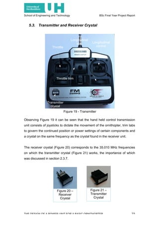 School of Engineering and Technology BSc Final Year Project Report
THE DESIGN OF A POWER UNIT FOR A BASIC ORNITHOPTER 23
Figure 20 –
Receiver
Crystal
Figure 21 –
Transmitter
Crystal
5.3. Transmitter and Receiver Crystal
Observing Figure 19 it can be seen that the hand held control transmission
unit consists of joysticks to dictate the movement of the ornithopter, trim tabs
to govern the continued position or power settings of certain components and
a crystal on the same frequency as the crystal found in the receiver unit.
The receiver crystal (Figure 20) corresponds to the 35.010 MHz frequencies
on which the transmitter crystal (Figure 21) works, the importance of which
was discussed in section 2.3.7.
Figure 19 - Transmitter
Transmitter
crystal
Throttle
Longitudinal
control
Throttle trim
Longitudinal
trim
 