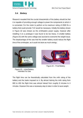 School of Engineering and Technology BSc Final Year Project Report
THE DESIGN OF A POWER UNIT FOR A BASIC ORNITHOPTER 24
5.4. Battery
Research revealed that the crucial characteristic of the battery should be that
it is capable of providing enough voltage to power the components to which it
is connected. For the motor to perform at its maximum rating of 2500 Kv a
battery that could provide 7.4V would be necessary. Initially the battery shown
in Figure 22 was chosen as the ornithopters power supply, however after
installing it on a prototype it was found to be too heavy. A smaller battery
(Figure 23) with the same voltage was sourced to overcome the weight issue.
The disadvantage of this was that the smaller battery would reduce the flight
time of the ornithopter, as it could not store as much energy.
The flight time can be theoretically calculated from the mAh rating of the
battery and the loads imposed on it. By almost halving the mAh rating from
800 to 450 the flight time was almost halved from roughly 8 minutes to 4
minutes. However this was a necessary step to take in order to save weight.
Figure 22 – Initial Battery
Intended For Use
Figure 23 – Final Battery
 