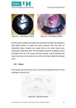 School of Engineering and Technology BSc Final Year Project Report
THE DESIGN OF A POWER UNIT FOR A BASIC ORNITHOPTER 25
By reducing the weight of the battery and sacrificing the flight time capability a
total weight saving of 9 grams has been achieved. This may seem an
insignificant figure, however any weight that can be shed should when
working with small scale UAVs. The final battery chosen for installation can be
recharged when all of its energy has been exerted, making redundant the
need to purchase a new power source at the end of each batteries discharge
cycle.
5.5. Servo
The intended use for the servo was to control the longitudinal direction of the
ornithopter via the tail unit.
Figure 24 – Initial Battery Weight Figure 25 – Final Battery Weight
Figure 26 – Direction Control
 