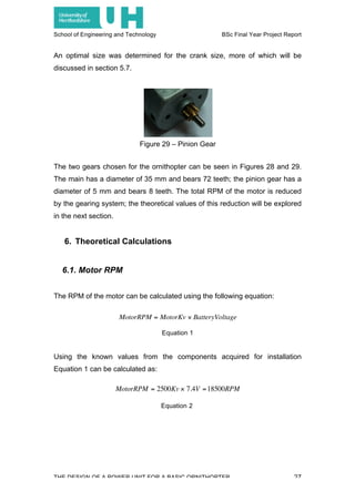 School of Engineering and Technology BSc Final Year Project Report
THE DESIGN OF A POWER UNIT FOR A BASIC ORNITHOPTER 27
An optimal size was determined for the crank size, more of which will be
discussed in section 5.7.
The two gears chosen for the ornithopter can be seen in Figures 28 and 29.
The main has a diameter of 35 mm and bears 72 teeth; the pinion gear has a
diameter of 5 mm and bears 8 teeth. The total RPM of the motor is reduced
by the gearing system; the theoretical values of this reduction will be explored
in the next section.
6. Theoretical Calculations
6.1. Motor RPM
The RPM of the motor can be calculated using the following equation:
Equation 1
Using the known values from the components acquired for installation
Equation 1 can be calculated as:
Equation 2
Figure 29 – Pinion Gear
€
MotorRPM = MotorKv × BatteryVoltage
€
MotorRPM = 2500Kv × 7.4V =18500RPM
 