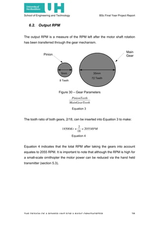 School of Engineering and Technology BSc Final Year Project Report
THE DESIGN OF A POWER UNIT FOR A BASIC ORNITHOPTER 28
6.2. Output RPM
The output RPM is a measure of the RPM left after the motor shaft rotation
has been transferred through the gear mechanism.
Figure 30 – Gear Parameters
Equation 3
The tooth ratio of both gears, 2/18, can be inserted into Equation 3 to make:
Equation 4
Equation 4 indicates that the total RPM after taking the gears into account
equates to 2055 RPM. It is important to note that although the RPM is high for
a small-scale ornithopter the motor power can be reduced via the hand held
transmitter (section 5.3).
Pinion
Main
Gear
5mm 35mm
72 Teeth
8 Teeth
€
PinionTeeth
MainGearTeeth
€
18500Kv ×
2
18
= 2055RPM
 