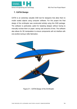 School of Engineering and Technology BSc Final Year Project Report
THE DESIGN OF A POWER UNIT FOR A BASIC ORNITHOPTER 29
7. CATIA Design
CATIA is an extremely valuable CAD tool for designers that allow them to
model scaled objects using computer software. For this project the final
design of the ornithopter was constructed entirely using this CAD package.
The software is particularly useful for tweaking designs without having to
manually re-draw them on paper, saving vast amounts of time. The software
also allows for 3D manipulation to ensure components will not interfere with
one another during or after fabrication.
Figure 31 – CATIA Design of the Ornithopter
 