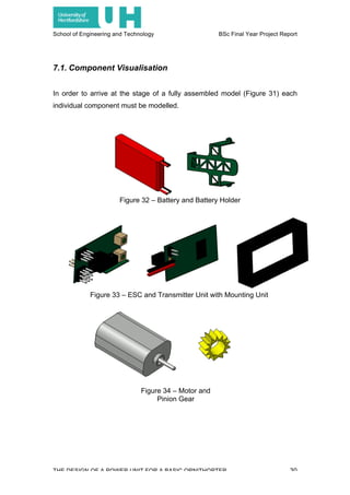 School of Engineering and Technology BSc Final Year Project Report
THE DESIGN OF A POWER UNIT FOR A BASIC ORNITHOPTER 30
7.1. Component Visualisation
In order to arrive at the stage of a fully assembled model (Figure 31) each
individual component must be modelled.
Figure 32 – Battery and Battery Holder
Figure 33 – ESC and Transmitter Unit with Mounting Unit
Figure 34 – Motor and
Pinion Gear
 