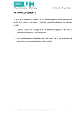 School of Engineering and Technology BSc Final Year Project Report
THE DESIGN OF A POWER UNIT FOR A BASIC ORNITHOPTER iii
ACKNOWLEDGEMENTS
In order to achieve the completion of this project I have received guidance and
advice from many of my peers, in particular I would like to thank the following
people:
− Rachael Cunliffe for liaising with me to offer her expertise in the area of
ornithopters and small scale electronics
− The staff at Addlestone Model Centre for aiding me in tracking down the
appropriate components required for the project
 