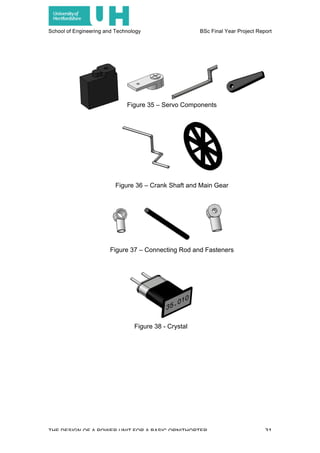 School of Engineering and Technology BSc Final Year Project Report
THE DESIGN OF A POWER UNIT FOR A BASIC ORNITHOPTER 31
Figure 35 – Servo Components
Figure 36 – Crank Shaft and Main Gear
Figure 37 – Connecting Rod and Fasteners
Figure 38 - Crystal
 