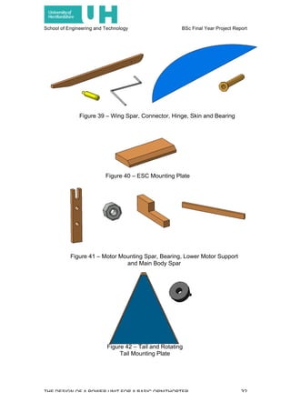 School of Engineering and Technology BSc Final Year Project Report
THE DESIGN OF A POWER UNIT FOR A BASIC ORNITHOPTER 32
Figure 39 – Wing Spar, Connector, Hinge, Skin and Bearing
Figure 40 – ESC Mounting Plate
Figure 41 – Motor Mounting Spar, Bearing, Lower Motor Support
and Main Body Spar
Figure 42 – Tail and Rotating
Tail Mounting Plate
 