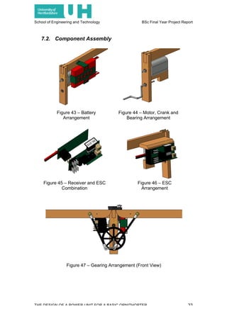 School of Engineering and Technology BSc Final Year Project Report
THE DESIGN OF A POWER UNIT FOR A BASIC ORNITHOPTER 33
7.2. Component Assembly
Figure 43 – Battery
Arrangement
Figure 44 – Motor, Crank and
Bearing Arrangement
Figure 45 – Receiver and ESC
Combination
Figure 46 – ESC
Arrangement
Figure 47 – Gearing Arrangement (Front View)
 