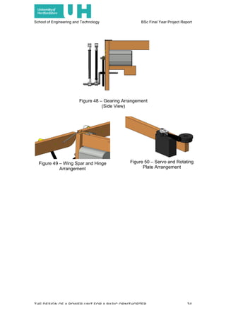 School of Engineering and Technology BSc Final Year Project Report
THE DESIGN OF A POWER UNIT FOR A BASIC ORNITHOPTER 34
Figure 48 – Gearing Arrangement
(Side View)
Figure 49 – Wing Spar and Hinge
Arrangement
Figure 50 – Servo and Rotating
Plate Arrangement
 