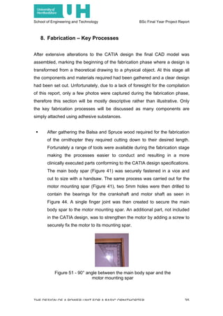 School of Engineering and Technology BSc Final Year Project Report
THE DESIGN OF A POWER UNIT FOR A BASIC ORNITHOPTER 35
8. Fabrication – Key Processes
After extensive alterations to the CATIA design the final CAD model was
assembled, marking the beginning of the fabrication phase where a design is
transformed from a theoretical drawing to a physical object. At this stage all
the components and materials required had been gathered and a clear design
had been set out. Unfortunately, due to a lack of foresight for the compilation
of this report, only a few photos were captured during the fabrication phase,
therefore this section will be mostly descriptive rather than illustrative. Only
the key fabrication processes will be discussed as many components are
simply attached using adhesive substances.
! After gathering the Balsa and Spruce wood required for the fabrication
of the ornithopter they required cutting down to their desired length.
Fortunately a range of tools were available during the fabrication stage
making the processes easier to conduct and resulting in a more
clinically executed parts conforming to the CATIA design specifications.
The main body spar (Figure 41) was securely fastened in a vice and
cut to size with a handsaw. The same process was carried out for the
motor mounting spar (Figure 41), two 5mm holes were then drilled to
contain the bearings for the crankshaft and motor shaft as seen in
Figure 44. A single finger joint was then created to secure the main
body spar to the motor mounting spar. An additional part, not included
in the CATIA design, was to strengthen the motor by adding a screw to
securely fix the motor to its mounting spar.
Figure 51 - 90° angle between the main body spar and the
motor mounting spar
 