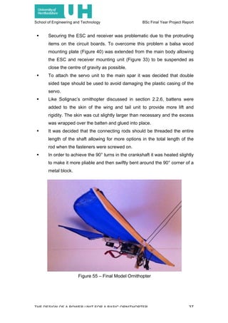 School of Engineering and Technology BSc Final Year Project Report
THE DESIGN OF A POWER UNIT FOR A BASIC ORNITHOPTER 37
! Securing the ESC and receiver was problematic due to the protruding
items on the circuit boards. To overcome this problem a balsa wood
mounting plate (Figure 40) was extended from the main body allowing
the ESC and receiver mounting unit (Figure 33) to be suspended as
close the centre of gravity as possible.
! To attach the servo unit to the main spar it was decided that double
sided tape should be used to avoid damaging the plastic casing of the
servo.
! Like Solignac’s ornithopter discussed in section 2.2.6, battens were
added to the skin of the wing and tail unit to provide more lift and
rigidity. The skin was cut slightly larger than necessary and the excess
was wrapped over the batten and glued into place.
! It was decided that the connecting rods should be threaded the entire
length of the shaft allowing for more options in the total length of the
rod when the fasteners were screwed on.
! In order to achieve the 90° turns in the crankshaft it was heated slightly
to make it more pliable and then swiftly bent around the 90° corner of a
metal block.
Figure 55 – Final Model Ornithopter
 