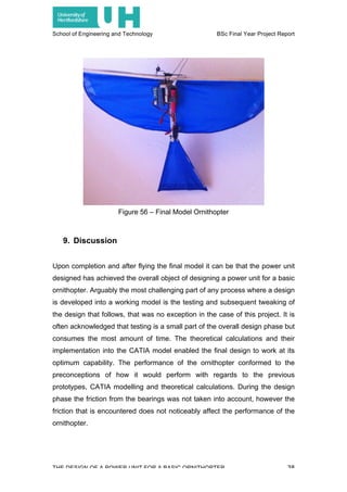 School of Engineering and Technology BSc Final Year Project Report
THE DESIGN OF A POWER UNIT FOR A BASIC ORNITHOPTER 38
9. Discussion
Upon completion and after flying the final model it can be that the power unit
designed has achieved the overall object of designing a power unit for a basic
ornithopter. Arguably the most challenging part of any process where a design
is developed into a working model is the testing and subsequent tweaking of
the design that follows, that was no exception in the case of this project. It is
often acknowledged that testing is a small part of the overall design phase but
consumes the most amount of time. The theoretical calculations and their
implementation into the CATIA model enabled the final design to work at its
optimum capability. The performance of the ornithopter conformed to the
preconceptions of how it would perform with regards to the previous
prototypes, CATIA modelling and theoretical calculations. During the design
phase the friction from the bearings was not taken into account, however the
friction that is encountered does not noticeably affect the performance of the
ornithopter.
Figure 56 – Final Model Ornithopter
 