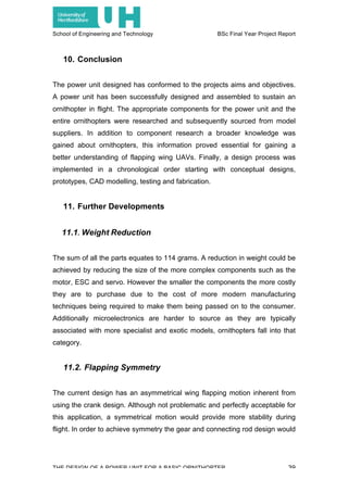 School of Engineering and Technology BSc Final Year Project Report
THE DESIGN OF A POWER UNIT FOR A BASIC ORNITHOPTER 39
10. Conclusion
The power unit designed has conformed to the projects aims and objectives.
A power unit has been successfully designed and assembled to sustain an
ornithopter in flight. The appropriate components for the power unit and the
entire ornithopters were researched and subsequently sourced from model
suppliers. In addition to component research a broader knowledge was
gained about ornithopters, this information proved essential for gaining a
better understanding of flapping wing UAVs. Finally, a design process was
implemented in a chronological order starting with conceptual designs,
prototypes, CAD modelling, testing and fabrication.
11. Further Developments
11.1. Weight Reduction
The sum of all the parts equates to 114 grams. A reduction in weight could be
achieved by reducing the size of the more complex components such as the
motor, ESC and servo. However the smaller the components the more costly
they are to purchase due to the cost of more modern manufacturing
techniques being required to make them being passed on to the consumer.
Additionally microelectronics are harder to source as they are typically
associated with more specialist and exotic models, ornithopters fall into that
category.
11.2. Flapping Symmetry
The current design has an asymmetrical wing flapping motion inherent from
using the crank design. Although not problematic and perfectly acceptable for
this application, a symmetrical motion would provide more stability during
flight. In order to achieve symmetry the gear and connecting rod design would
 