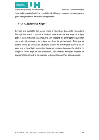 School of Engineering and Technology BSc Final Year Project Report
THE DESIGN OF A POWER UNIT FOR A BASIC ORNITHOPTER 40
have to be revisited with the possibility of adding more gears or changing the
gear arrangement to a traverse configuration.
11.3. Autonomous Flight
Devices are available that would make a hand held transmitter redundant.
Through the use of computer software a user would be able to plot the flight
path of the ornithopter on a map, the unit onboard the ornithopter would then
use a global positioning technique to follow the plotted path. This type of
control would be useful for situations where the ornithopter may be out of
sight and a hand held transmitter becomes unviable because the pilot is no
longer in visual sight of the ornithopter. This method however requires an
additional component to be mounted to the ornithopter thus adding weight.
 