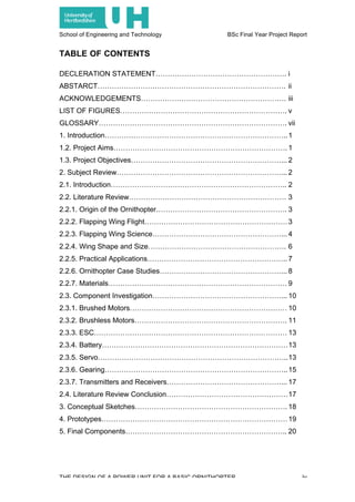 School of Engineering and Technology BSc Final Year Project Report
THE DESIGN OF A POWER UNIT FOR A BASIC ORNITHOPTER iv
TABLE OF CONTENTS
DECLERATION STATEMENT………………………………………………. i
ABSTARCT……………………………………………………………………. ii
ACKNOWLEDGEMENTS……………………………………………………. iii
LIST OF FIGURES……………………………………………………………. v
GLOSSARY……………………………………………………………………. vii
1. Introduction…………………………………………………………………..1
1.2. Project Aims………………………………………………………………. 1
1.3. Project Objectives………………………………………………………... 2
2. Subject Review……………………………………………………………... 2
2.1. Introduction……………………………………………………………….. 2
2.2. Literature Review………………………………………………………… 3
2.2.1. Origin of the Ornithopter………………………………………………. 3
2.2.2. Flapping Wing Flight……………………………………………………3
2.2.3. Flapping Wing Science………………………………………………... 4
2.2.4. Wing Shape and Size…………………………………………………. 6
2.2.5. Practical Applications………………………………………………….. 7
2.2.6. Ornithopter Case Studies……………………………………………... 8
2.2.7. Materials………………………………………………………………… 9
2.3. Component Investigation………………………………………………... 10
2.3.1. Brushed Motors………………………………………………………… 10
2.3.2. Brushless Motors………………………………………………………. 11
2.3.3. ESC……………………………………………………………………… 13
2.3.4. Battery……………………………………………………………………13
2.3.5. Servo……………………………………………………………………..13
2.3.6. Gearing…………………………………………………………………..15
2.3.7. Transmitters and Receivers…………………………………………... 17
2.4. Literature Review Conclusion……………………………………………17
3. Conceptual Sketches………………………………………………………. 18
4. Prototypes……………………………………………………………………19
5. Final Components………………………………………………………….. 20
 