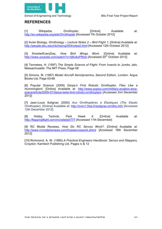 School of Engineering and Technology BSc Final Year Project Report
THE DESIGN OF A POWER UNIT FOR A BASIC ORNITHOPTER 41
REFERENCES
[1] Wikipedia, Ornithopter, [Online] Available at:
http://en.wikipedia.org/wiki/Ornithopter [Accessed 7th October 2012]
[2] Avian Biology, Ornithology – Lecture Notes 2 – Bird Flight 1, [Online] Available at:
http://people.eku.edu/ritchisong/554notes2.html [Accessed 12th October 2012]
[3] SmarterEveryDay, How Bird Wings Work, [Online] Available at:
http://www.youtube.com/watch?v=4jKokxPRtck [Accessed 20th
October 2012]
[4] Tennekes, H. (1997) The Simple Science of Flight: From Insects to Jumbo Jets,
Massachusetts: The MIT Press, Page 68
[5] Simons, M. (1987) Model Aircraft Aerodynamics, Second Edition, London: Argus
Books Ltd, Page 63-66
[6] Popular Science (2009) Darpa’s First Robotic Ornithopter, Flies Like a
Hummingbird, [Online] Available at: http://www.popsci.com/military-aviation-amp-
space/article/2009-07/darpa-tests-first-robotic-ornithopters [Accessed 2nd December
2012]
[7] Jean-Louis Solignac (2000) Aux Ornithoptères à Élastiques (The Elastic
Ornithopter), [Online] Available at: http://ovirc1.free.fr/solignac-ornitho.htm [Accesses
12th December 2012]
[8] Hobby Technik, Park Hawk 4, [Online] Available at:
http://flappingflight.com/inc/sdetail/777 [Accessed 11th December]
[9] RC Model Reviews, How Do RC Servos Work?, [Online] Available at:
http://www.rcmodelreviews.com/howservoswork.shtml [Accessed 18th December
2012]
[10] Richmond, A. W. (1999) A Practical Engineers Handbook: Servos and Steppers,
Croydon: Kamtech Publishing Ltd, Pages iv & 12
 