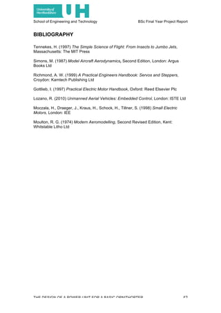 School of Engineering and Technology BSc Final Year Project Report
THE DESIGN OF A POWER UNIT FOR A BASIC ORNITHOPTER 42
BIBLIOGRAPHY
Tennekes, H. (1997) The Simple Science of Flight: From Insects to Jumbo Jets,
Massachusetts: The MIT Press
Simons, M. (1987) Model Aircraft Aerodynamics, Second Edition, London: Argus
Books Ltd
Richmond, A. W. (1999) A Practical Engineers Handbook: Servos and Steppers,
Croydon: Kamtech Publishing Ltd
Gottlieb, I. (1997) Practical Electric Motor Handbook, Oxford: Reed Elsevier Plc
Lozano, R. (2010) Unmanned Aerial Vehicles: Embedded Control, London: ISTE Ltd
Moczala, H., Draeger, J., Kraus, H., Schock, H., Tillner, S. (1998) Small Electric
Motors, London: IEE
Moulton, R. G. (1974) Modern Aeromodelling, Second Revised Edition, Kent:
Whitstable Litho Ltd
 