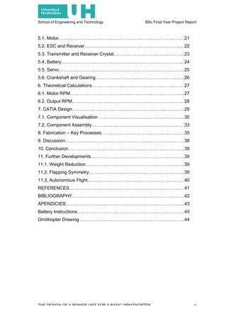 School of Engineering and Technology BSc Final Year Project Report
THE DESIGN OF A POWER UNIT FOR A BASIC ORNITHOPTER v
5.1. Motor………………………………………………………………………. 21
5.2. ESC and Receiver……………………………………………………….. 22
5.3. Transmitter and Receiver Crystal………………………………………. 23
5.4. Battery…………………………………………………………………….. 24
5.5. Servo………………………………………………………………………. 25
5.6. Crankshaft and Gearing…………………………………………………. 26
6. Theoretical Calculations…………………………………………………… 27
6.1. Motor RPM………………………………………………………………... 27
6.2. Output RPM………………………………………………………………. 28
7. CATIA Design………………………………………………………………. 29
7.1. Component Visualisation………………………………………………... 30
7.2. Component Assembly…………………………………………………… 33
8. Fabrication – Key Processes……………………………………………… 35
9. Discussion……………………………………………………………………38
10. Conclusion………………………………………………………………….39
11. Further Developments……………………………………………………. 39
11.1. Weight Reduction………………………………………………………..39
11.2. Flapping Symmetry……………………………………………………...39
11.3. Autonomous Flight……………………………………………………… 40
REFERENCES………………………………………………………………… 41
BIBLIOGRAPHY………………………………………………………………. 42
APENDICIES…………………………………………………………………...43
Battery Instructions……………………………………………………………. 43
Ornithopter Drawing……………………………………………………………44
 