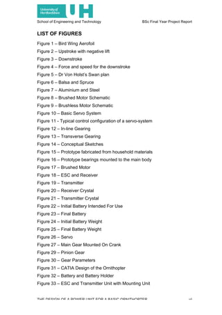 School of Engineering and Technology BSc Final Year Project Report
THE DESIGN OF A POWER UNIT FOR A BASIC ORNITHOPTER vi
LIST OF FIGURES
Figure 1 – Bird Wing Aerofoil
Figure 2 – Upstroke with negative lift
Figure 3 – Downstroke
Figure 4 – Force and speed for the downstroke
Figure 5 – Dr Von Holst’s Swan plan
Figure 6 – Balsa and Spruce
Figure 7 – Aluminium and Steel
Figure 8 – Brushed Motor Schematic
Figure 9 – Brushless Motor Schematic
Figure 10 – Basic Servo System
Figure 11 - Typical control configuration of a servo-system
Figure 12 – In-line Gearing
Figure 13 – Transverse Gearing
Figure 14 – Conceptual Sketches
Figure 15 – Prototype fabricated from household materials
Figure 16 – Prototype bearings mounted to the main body
Figure 17 – Brushed Motor
Figure 18 – ESC and Receiver
Figure 19 – Transmitter
Figure 20 – Receiver Crystal
Figure 21 – Transmitter Crystal
Figure 22 – Initial Battery Intended For Use
Figure 23 – Final Battery
Figure 24 – Initial Battery Weight
Figure 25 – Final Battery Weight
Figure 26 – Servo
Figure 27 – Main Gear Mounted On Crank
Figure 29 – Pinion Gear
Figure 30 – Gear Parameters
Figure 31 – CATIA Design of the Ornithopter
Figure 32 – Battery and Battery Holder
Figure 33 – ESC and Transmitter Unit with Mounting Unit
 