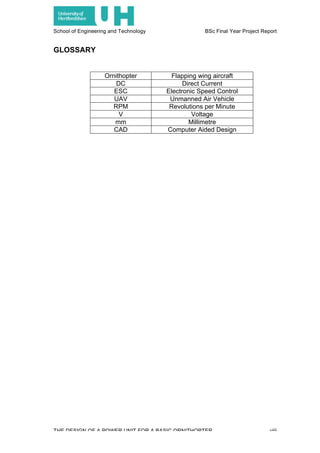 School of Engineering and Technology BSc Final Year Project Report
THE DESIGN OF A POWER UNIT FOR A BASIC ORNITHOPTER viii
GLOSSARY
Ornithopter Flapping wing aircraft
DC Direct Current
ESC Electronic Speed Control
UAV Unmanned Air Vehicle
RPM Revolutions per Minute
V Voltage
mm Millimetre
CAD Computer Aided Design
 