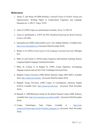 91 | P a g e
References
1. Aksan, Y. and Aksan, M (2009) Building a National Corpus of Turkish: Design and
Implementation, Working Papers in Corpus-based Linguistics and Language
Education no. 3, 299-31. Tokyo: TUFS
2. Aston, G (1999) Corpus use and learning to translate, Textus 12, 289-314
3. Aston, G. and Burnard, L. (1997) The BNC Handbook:Exploring the British National
Corpus with SARA.
4. baiscopelk.com (2008) බයිස්පක ප්සිංහපලන් | Free Sinhala Subtitles, Available from:
http://www.baiscopelk.com/ [Accessed: 02nd November 2014].
5. Bennet, G. R. (2010) Using Corpora in the Language Learning Classroom, Michigan
ELT.
6. Biber, D. and Conrad, S. (2010) Corpus Linguistics and Grammar Teaching, Pearson
Longman English Language Teaching Newsletter.
7. Biber, D., Conrad, S., & Reppen, R. (1998). Corpus linguistics: Investigating
language structure and use.New York: Cambridge University Press.
8. Brigham Young University (1980) British National Corpus (BYU-BNC) Available
from: http://corpus.byu.edu/bnc/ [Accessed: 02nd November 2014]
9. Brigham Young University (1990) Corpus of Contemporary American English
(COCA) Available from: http://corpus.byu.edu/coca/ [Accessed: 02nd November
2014].
10. Burnard. L. (2007)Reference Guide for the British National Corpus (XML Edition),
Available from: http://www.natcorp.ox.ac.uk/docs/URG/ [Accessed: 02nd November
2014].
11. Corpus Technologies, Tatar Corpus, Available at : http://web-
corpora.net/TatarCorpus/search/?interface_language=en [Accessed: 02nd November
2014].
 
