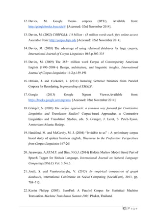 92 | P a g e
12. Davies, M. Google Books corpora (BYU), Available from:
http://googlebooks.byu.edu/# [Accessed: 02nd November 2014].
13. Davies, M. (2002) CORPORA: 1.9 billion - 45 million words each: free online access
Available from: http://corpus.byu.edu [Accessed: 02nd November 2014].
14. Davies, M. (2005) The advantage of using relational databases for large corpora,
International Journal of Corpus Linguistics 10:3.p.307-335
15. Davies, M. (2009) The 385+ million word Corpus of Contemporary American
English (1990–2008+) Design, architecture, and linguistic insights, International
Journal of Corpus Linguistics 14:2.p.159-191
16. Denuro, J. and Uszkoreit, J. (2011) Inducing Sentence Structure from Parallel
Corpora for Reordering, In proceeding of EMNLP.
17. Google (2013) Google Ngram Viewer,Available from:
https://books.google.com/ngrams [Accessed: 02nd November 2014].
18. Granger, S. (2003) The corpus approach: a common way forward for Contrastive
Linguistics and Translation Studies? Corpus-based Approaches to Contrastive
Linguistics and Translation Studies, eds. S. Granger, J. Lerot, S. Petch-Tyson.
Amsterdam/Atlanta: Rodopi.
19. Handford, M. and McCarthy, M. J. (2004) “Invisible to us” - A preliminary corpus
based study of spoken business english, Discourse In the Profession: Perspectives
from Corpus Linguistics 167-201
20. Jayaweera, A.J.P.M.P. and Dias, N.G.J. (2014) Hidden Markov Model Based Part of
Speech Tagger for Sinhala Language, International Journal on Natural Language
Computing (IJNLC) Vol. 3, No.3.
21. Jouili, S. and Vansteenberghe, V. (2013) An empirical comparison of graph
databases, International Conference on Social Computing (SocialCom), 2013, pp.
708–715.
22. Koehn Philipp (2005). EuroParl: A Parallel Corpus for Statistical Machine
Translation. Machine Translation Summit 2005. Phuket, Thailand.
 