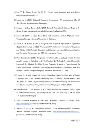 93 | P a g e
23. Liu, Y. L., Wang, S. and Su, K. Y. Corpus based automatic rule selection in
designing a grammar checker.
24. Maekawa, K. (2008) Balanced Corpus of Contemporary Written Japanese, The 6th
Workshop on Asian Language Resources.
25. Muaidi, H. and Al-Tarawneh, R. (2012) Towards Arabic Spell-Checker Based on N-
Grams Scores, International Journal of Computer Applications 53:3.
26. Naber, D. (2003) A Rule-Based Style and Grammar Checker, Diploma Thesis,
Computer Science - Applied, University of Bielefeld.
27. Nazar, R., & Renau, I. (2012). Google Books N-gram Corpus used as a grammar
checker. Proceedings of EACL 2012: Second Workshop on Computational Linguistics
and Writing (CL&W 2012): Linguistic and Cognitive Aspects of Document Creation
and Document Engineering. April 23, 2012, Avignon, France.
28. Parra Escartín, C. (2012). Design and compilation of a specialized Spanish-German
parallel corpus. In Calzolari, N. C. C., Choukri, K., Declerck, T., Uğur Doğan, M.,
Maegaard, B., Mariani, J., Odijk, J., and Piperidis, S., editors, Proceedings of the
Eighth International Conference on Language Resources and Evaluation (LREC’12),
Istanbul, Turkey. European Language Resources Association (ELRA).
29. Pirinen, T. A. and Linden, K. (2010) Finite-State Spell-Checking with Weighted
Language and Error Models—Building and Evaluating Spell-Checkers with
Wikipedia as Corpus, In proceedings of the 7th SaLTMil workshop on creation and
use of basic lexical resources for less resourced languages, Valletta, Malta.
30. Rachakonda R. T. and Sharma, D. M. (2011) , Creating an Annotated Tamil Corpus
as a Discourse Resource, Proceedings of the Fifth Law Workshop (LAW V), pages
119–123,Portland, Oregon.
31. Real Academia Española (2014) Real Academia Española, Available from:
http://www.rae.es/ [Accessed: 02nd November 2014].
32. Someya, Y. (2014) A Corpus-based Study of Lexical and Grammatical Features of
Written Business English, Available from: http://www.someya-net.com/09-MA/
[Accessed: 02nd November 2014].
 