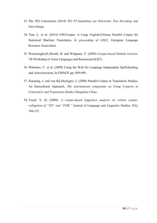 94 | P a g e
33. The TEI Consortium (2014) TEI P5:Guidelines for Electronic Text Encoding and
Interchange,
34. Tian, L. et al. (2014) UM-Corpus: A Large English-Chinese Parallel Corpus for
Statistical Machine Translation, In proceeding of LREC, European Language
Resource Association
35. Weerasinghe,R.,Herath, D. and Welgama, V. (2009) Corpus-based Sinhala Lexicon,
7th Workshop of Asian Languages and Resources(ALR7).
36. Whitelaw, C. et al. (2009) Using the Web for Language Independent Spellchecking
and Autocorrection, In EMNLP, pp. 890-899.
37. Xiaoping, J. and van Rij-Heyligers, J. (2008) Parallel Corpus in Translation Studies:
An Intercultural Approach, The international symposium on Using Corpora in
Contrastive and Translation Studies Hangzhou China.
38. Yusuf, Y. Q. (2009). A corpus-based linguistics analysis on written corpus:
colligation of “TO” and “FOR.” Journal of Language and Linguistic Studies, 5(2),
104-122
 