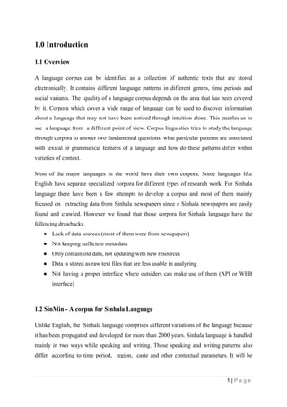 1 | P a g e
1.0 Introduction
1.1 Overview
A language corpus can be identified as a collection of authentic texts that are stored
electronically. It contains different language patterns in different genres, time periods and
social variants. The quality of a language corpus depends on the area that has been covered
by it. Corpora which cover a wide range of language can be used to discover information
about a language that may not have been noticed through intuition alone. This enables us to
see a language from a different point of view. Corpus linguistics tries to study the language
through corpora to answer two fundamental questions: what particular patterns are associated
with lexical or grammatical features of a language and how do these patterns differ within
varieties of context.
Most of the major languages in the world have their own corpora. Some languages like
English have separate specialized corpora for different types of research work. For Sinhala
language there have been a few attempts to develop a corpus and most of them mainly
focused on extracting data from Sinhala newspapers since e Sinhala newspapers are easily
found and crawled. However we found that those corpora for Sinhala language have the
following drawbacks.
● Lack of data sources (most of them were from newspapers)
● Not keeping sufficient meta data
● Only contain old data, not updating with new resources
● Data is stored as raw text files that are less usable in analyzing
● Not having a proper interface where outsiders can make use of them (API or WEB
interface)
1.2 SinMin - A corpus for Sinhala Language
Unlike English, the Sinhala language comprises different variations of the language because
it has been propagated and developed for more than 2000 years. Sinhala language is handled
mainly in two ways while speaking and writing. Those speaking and writing patterns also
differ according to time period, region, caste and other contextual parameters. It will be
 