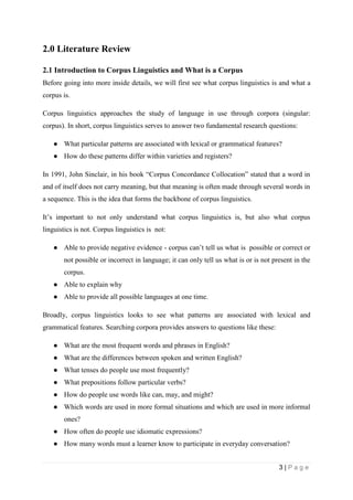 3 | P a g e
2.0 Literature Review
2.1 Introduction to Corpus Linguistics and What is a Corpus
Before going into more inside details, we will first see what corpus linguistics is and what a
corpus is.
Corpus linguistics approaches the study of language in use through corpora (singular:
corpus). In short, corpus linguistics serves to answer two fundamental research questions:
● What particular patterns are associated with lexical or grammatical features?
● How do these patterns differ within varieties and registers?
In 1991, John Sinclair, in his book “Corpus Concordance Collocation” stated that a word in
and of itself does not carry meaning, but that meaning is often made through several words in
a sequence. This is the idea that forms the backbone of corpus linguistics.
It’s important to not only understand what corpus linguistics is, but also what corpus
linguistics is not. Corpus linguistics is not:
● Able to provide negative evidence - corpus can’t tell us what is possible or correct or
not possible or incorrect in language; it can only tell us what is or is not present in the
corpus.
● Able to explain why
● Able to provide all possible languages at one time.
Broadly, corpus linguistics looks to see what patterns are associated with lexical and
grammatical features. Searching corpora provides answers to questions like these:
● What are the most frequent words and phrases in English?
● What are the differences between spoken and written English?
● What tenses do people use most frequently?
● What prepositions follow particular verbs?
● How do people use words like can, may, and might?
● Which words are used in more formal situations and which are used in more informal
ones?
● How often do people use idiomatic expressions?
● How many words must a learner know to participate in everyday conversation?
 