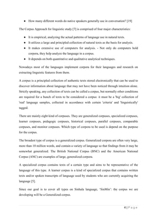 4 | P a g e
● How many different words do native speakers generally use in conversation? [19]
The Corpus Approach for linguistic study [7] is comprised of four major characteristics:
● It is empirical, analyzing the actual patterns of language use in natural texts.
● It utilizes a large and principled collection of natural texts as the basis for analysis.
● It makes extensive use of computers for analysis. - Not only do computers hold
corpora, they help analyze the language in a corpus.
● It depends on both quantitative and qualitative analytical techniques.
Nowadays most of the languages implement corpora for their languages and research on
extracting linguistic features from them.
A corpus is a principled collection of authentic texts stored electronically that can be used to
discover information about language that may not have been noticed through intuition alone.
Strictly speaking, any collection of texts can be called a corpus, but normally other conditions
are required for a bunch of texts to be considered a corpus: it must be a 'big' collection of
'real' language samples, collected in accordance with certain 'criteria' and 'linguistically'
tagged.
There are mainly eight kind of corpuses. They are generalized corpuses, specialized corpuses,
learner corpuses, pedagogic corpuses, historical corpuses, parallel corpuses, comparable
corpuses, and monitor corpuses. Which type of corpora to be used is depend on the purpose
for the corpus.
The broadest type of corpus is a generalized corpus. Generalized corpora are often very large,
more than 10 million words, and contain a variety of language so that findings from it may be
somewhat generalized. The British National Corpus (BNC) and the American National
Corpus (ANC) are examples of large, generalized corpora.
A specialized corpus contains texts of a certain type and aims to be representative of the
language of this type. A learner corpus is a kind of specialized corpus that contains written
texts and/or spoken transcripts of language used by students who are currently acquiring the
language [5].
Since our goal is to cover all types on Sinhala language, ‘SinMin’: the corpus we are
developing will be a Generalized corpus.
 