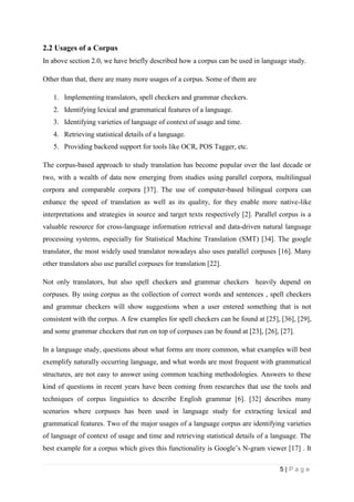 5 | P a g e
2.2 Usages of a Corpus
In above section 2.0, we have briefly described how a corpus can be used in language study.
Other than that, there are many more usages of a corpus. Some of them are
1. Implementing translators, spell checkers and grammar checkers.
2. Identifying lexical and grammatical features of a language.
3. Identifying varieties of language of context of usage and time.
4. Retrieving statistical details of a language.
5. Providing backend support for tools like OCR, POS Tagger, etc.
The corpus-based approach to study translation has become popular over the last decade or
two, with a wealth of data now emerging from studies using parallel corpora, multilingual
corpora and comparable corpora [37]. The use of computer-based bilingual corpora can
enhance the speed of translation as well as its quality, for they enable more native-like
interpretations and strategies in source and target texts respectively [2]. Parallel corpus is a
valuable resource for cross-language information retrieval and data-driven natural language
processing systems, especially for Statistical Machine Translation (SMT) [34]. The google
translator, the most widely used translator nowadays also uses parallel corpuses [16]. Many
other translators also use parallel corpuses for translation [22].
Not only translators, but also spell checkers and grammar checkers heavily depend on
corpuses. By using corpus as the collection of correct words and sentences , spell checkers
and grammar checkers will show suggestions when a user entered something that is not
consistent with the corpus. A few examples for spell checkers can be found at [25], [36], [29],
and some grammar checkers that run on top of corpuses can be found at [23], [26], [27].
In a language study, questions about what forms are more common, what examples will best
exemplify naturally occurring language, and what words are most frequent with grammatical
structures, are not easy to answer using common teaching methodologies. Answers to these
kind of questions in recent years have been coming from researches that use the tools and
techniques of corpus linguistics to describe English grammar [6]. [32] describes many
scenarios where corpuses has been used in language study for extracting lexical and
grammatical features. Two of the major usages of a language corpus are identifying varieties
of language of context of usage and time and retrieving statistical details of a language. The
best example for a corpus which gives this functionality is Google’s N-gram viewer [17] . It
 