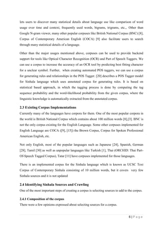 6 | P a g e
lets users to discover many statistical details about language use like comparison of word
usage over time and context, frequently used words, bigrams, trigrams, etc.,. Other than
Google N-gram viewer, many other popular corpuses like British National Corpus (BNC) [8],
Corpus of Contemporary American English (COCA) [9] also facilitate users to search
through many statistical details of a language.
Other than the major usages mentioned above, corpuses can be used to provide backend
support for tools like Optical Character Recognition (OCR) and Part of Speech Taggers. We
can use a corpus to increase the accuracy of an OCR tool by predicting best fitting character
for a unclear symbol. Further, when creating automated POS taggers, we can use a corpus
for generating rules and relationships in the POS Tagger. [20] describes a POS Tagger model
for Sinhala language which uses annotated corpus for generating rules. It is based on
statistical based approach, in which the tagging process is done by computing the tag
sequence probability and the word-likelihood probability from the given corpus, where the
linguistic knowledge is automatically extracted from the annotated corpus.
2.3 Existing Corpus Implementations
Currently many of the languages have corpora for them. One of the most popular corpora in
the world is British National Corpus which contains about 100 million words [8],[3]. BNC is
not the only corpus existing for the English Language. Some other corpuses implemented for
English Language are COCA ([9], [15]) the Brown Corpus, Corpus for Spoken Professional
American English, etc.
Not only English, most of the popular languages such as Japanese [24], Spanish, German
[28], Tamil [30] as well as unpopular languages like Turkish [1], Thai (ORCHID: Thai Part-
Of-Speech Tagged Corpus), Tatar [11] have corpuses implemented for those languages.
There is an implemented corpus for the Sinhala language which is known as UCSC Text
Corpus of Contemporary Sinhala consisting of 10 million words, but it covers very few
Sinhala sources and it is not updated
2.4 Identifying Sinhala Sources and Crawling
One of the most important steps of creating a corpus is selecting sources to add to the corpus.
2.4.1 Composition of the corpus
There were a few opinions expressed about selecting sources for a corpus.
 