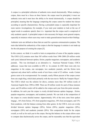 7 | P a g e
A corpus is a principled collection of authentic texts stored electronically. When creating a
corpus, there must be a focus on three factors: the corpus must be principled, it must use
authentic texts and it must have the ability to be stored electronically. A corpus should be
principled, meaning that the language comprising the corpus cannot be random but chosen
according to specific characteristics. Having a principled corpus is especially important for
more narrow investigations; for example, if you want your students to look at the use of
signal words in academic speech, then it is important that the corpus used is comprised of
only academic speech. A principled corpus is also necessary for larger, more general corpora,
especially in instances where users may want to make generalizations based on their findings.
Authentic texts are defined as those that are used for a genuine communicative purpose. The
main idea behind the authenticity of the corpus is that the language it contains is not made up
for the sole purpose of creating the corpus [5].
In this context, we think it is useful to look at composition of some of the popular corpora.
The COCA [15] contains more than 385 million words from 1990–2008 (20 million words
each year), balanced between spoken, fiction, popular magazines, newspapers, and academic
journals. This was developed as an alternative to American National Corpus. COCA
addresses issues that were available in ANC in its content. In ANC there were only two
magazines in the corpus, one newspaper, two academic journals, and the fiction texts
represent only about half a million words of text from a total of 22 million words. Certain
genres seem to be overrepresented. For example, nearly fifteen percent of the corpus comes
from one single blog, which deals primarily with the teen movie ‘Buffy the Vampire Slayer’.
The COCA which was the solution for above, contains more than 385 million words of
American English from 1990 to 2008. There are 20 million words for each of these nineteen
years, and 20 million words will be added to the corpus each year from this point onwards .
In addition, for each year the corpus is evenly divided between spoken language , fiction,
popular magazines, newspapers, and academic journals. We can look at the composition of
the corpus in a more detailed manner. Approximately 10% of the texts come from spoken
langage , 16% from fiction, 15% from (popular) magazines, 10% from newspapers, and 15%
from academic, with the balance coming from other genres. In the COCA, texts are evenly
divided between spoken language (20%), fiction (20%), popular magazines (20%),
newspapers (20%) and academic journals (20%). This composition holds for the corpus
overall, as well as for each year in the corpus. Having this balance in the corpus allows users
to compare data diachronically across the corpus, and be reasonably sure that the equivalent
 