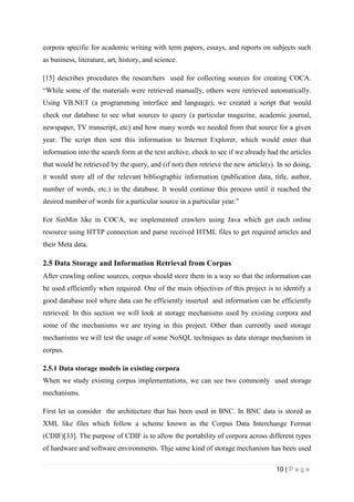 10 | P a g e
corpora specific for academic writing with term papers, essays, and reports on subjects such
as business, literature, art, history, and science.
[15] describes procedures the researchers used for collecting sources for creating COCA.
“While some of the materials were retrieved manually, others were retrieved automatically.
Using VB.NET (a programming interface and language), we created a script that would
check our database to see what sources to query (a particular magazine, academic journal,
newspaper, TV transcript, etc) and how many words we needed from that source for a given
year. The script then sent this information to Internet Explorer, which would enter that
information into the search form at the text archive, check to see if we already had the articles
that would be retrieved by the query, and (if not) then retrieve the new article(s). In so doing,
it would store all of the relevant bibliographic information (publication data, title, author,
number of words, etc.) in the database. It would continue this process until it reached the
desired number of words for a particular source in a particular year.”
For SinMin like in COCA, we implemented crawlers using Java which get each online
resource using HTTP connection and parse received HTML files to get required articles and
their Meta data.
2.5 Data Storage and Information Retrieval from Corpus
After crawling online sources, corpus should store them in a way so that the information can
be used efficiently when required. One of the main objectives of this project is to identify a
good database tool where data can be efficiently inserted and information can be efficiently
retrieved. In this section we will look at storage mechanisms used by existing corpora and
some of the mechanisms we are trying in this project. Other than currently used storage
mechanisms we will test the usage of some NoSQL techniques as data storage mechanism in
corpus.
2.5.1 Data storage models in existing corpora
When we study existing corpus implementations, we can see two commonly used storage
mechanisms.
First let us consider the architecture that has been used in BNC. In BNC data is stored as
XML like files which follow a scheme known as the Corpus Data Interchange Format
(CDIF)[33]. The purpose of CDIF is to allow the portability of corpora across different types
of hardware and software environments. Thje same kind of storage mechanism has been used
 
